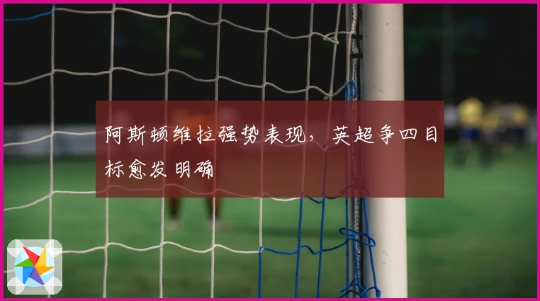 阿斯顿维拉强势表现，英超争四目标愈发明确