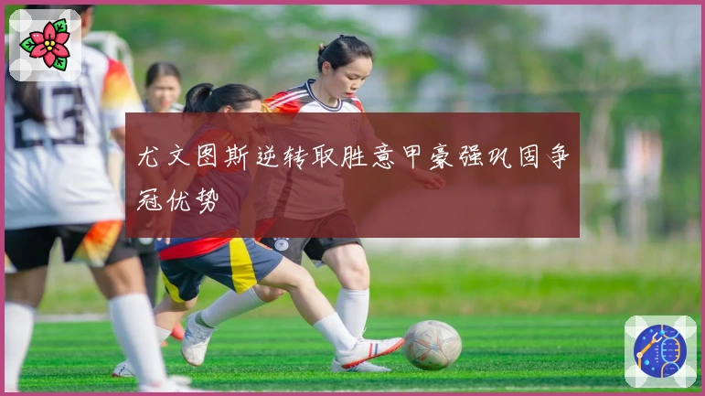 尤文图斯逆转取胜意甲豪强巩固争冠优势