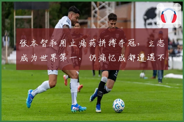 张本智和用止痛药拼搏夺冠，立志成为世界第一，仍痛忆成都遭遇不公