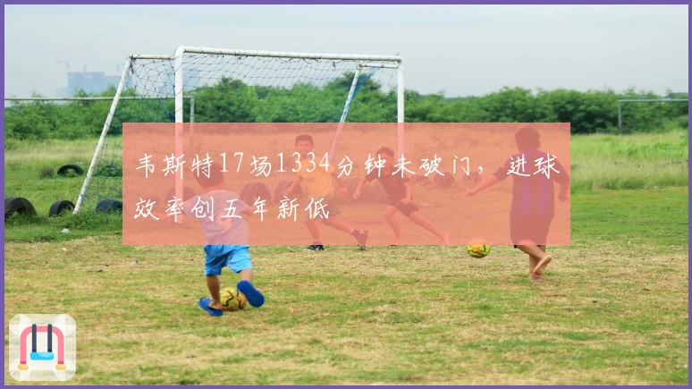 韦斯特17场1334分钟未破门，进球效率创五年新低